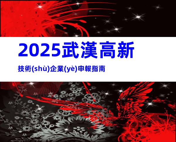 2025武漢高新技術(shù)企業(yè)申報指南