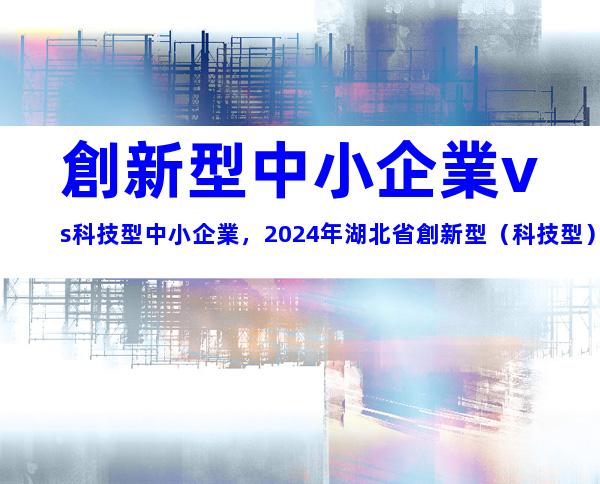 創新型中小企業vs科技型中小企業，2024年湖北省創新型（科技型）中小企業申報條件、政策支持